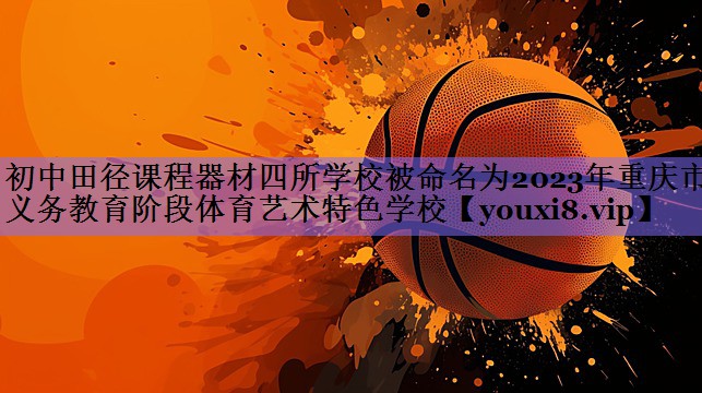 初中田径课程器材四所学校被命名为2023年重庆市义务教育阶段体育艺术特色学校