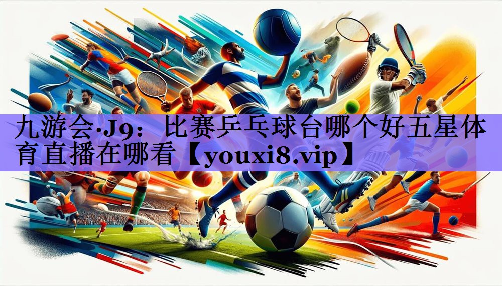 九游会·J9：比赛乒乓球台哪个好五星体育直播在哪看