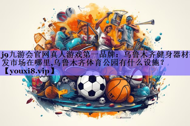 j9九游会官网真人游戏第一品牌:乌鲁木齐健身器材批发市场在哪里,乌鲁木齐体育公园有什么设施?