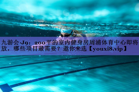 九游会·J9:200平的室内健身房周浦体育中心即将开放,哪些项目最需要?邀你来选