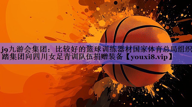 j9九游会集团:比较好的篮球训练器材国家体育总局组织安踏集团向四川女足青训队伍捐赠装备